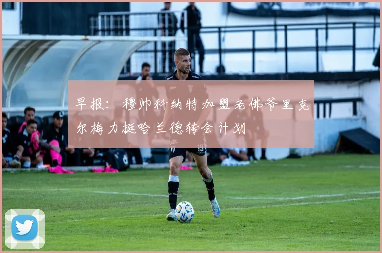 早报：穆帅科纳特加盟老佛爷里克尔梅力挺哈兰德转会计划