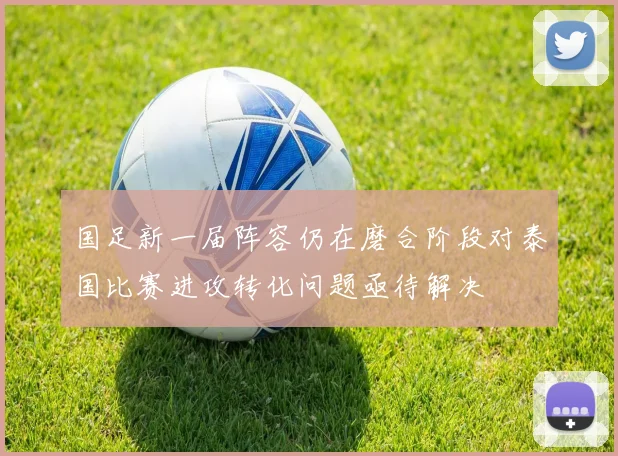 国足新一届阵容仍在磨合阶段对泰国比赛进攻转化问题亟待解决
