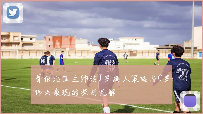 哥伦比亚主帅谈J罗换人策略与C罗伟大表现的深刻见解
