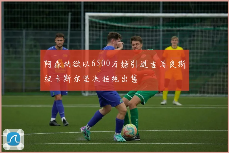 阿森纳欲以6500万镑引进吉马良斯纽卡斯尔坚决拒绝出售