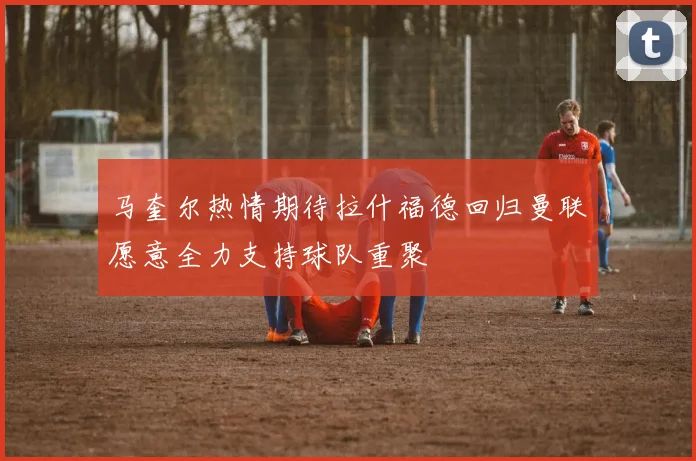 马奎尔热情期待拉什福德回归曼联愿意全力支持球队重聚