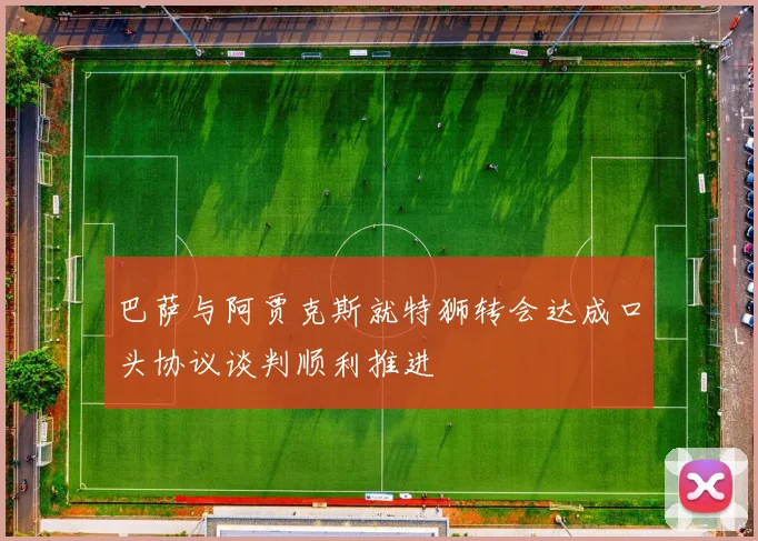 巴萨与阿贾克斯就特狮转会达成口头协议谈判顺利推进