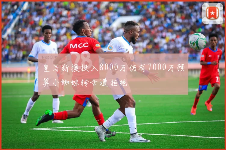 皇马新援投入8000万仍有7000万预算小蜘蛛转会遭拒绝