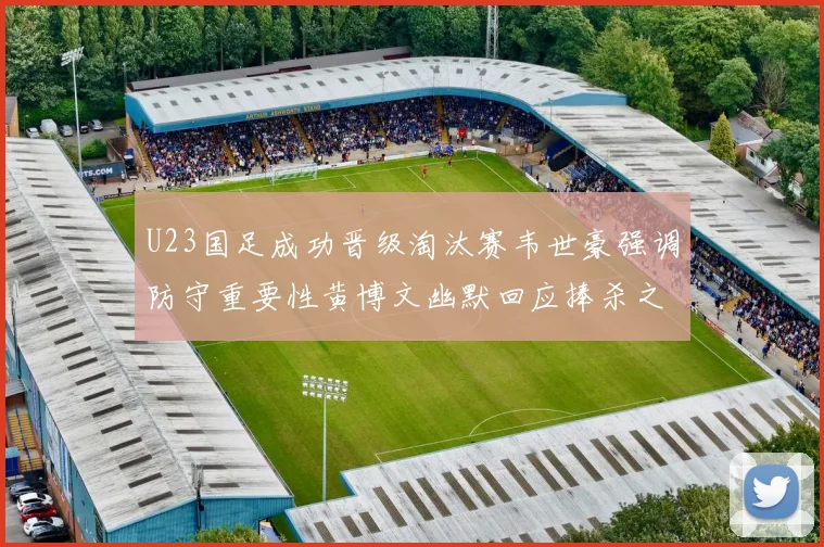 U23国足成功晋级淘汰赛韦世豪强调防守重要性黄博文幽默回应捧杀之说