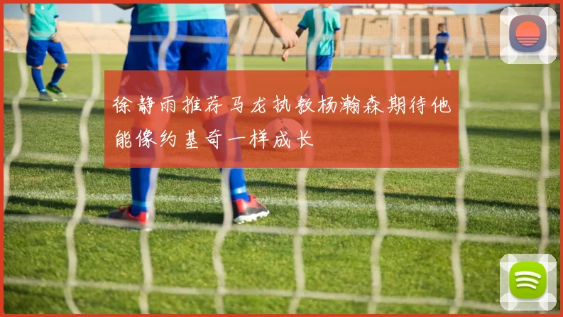 徐静雨推荐马龙执教杨瀚森期待他能像约基奇一样成长