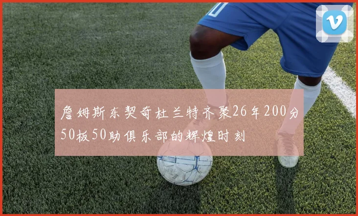 詹姆斯东契奇杜兰特齐聚26年200分50板50助俱乐部的辉煌时刻