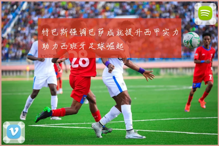 特巴斯强调巴萨成就提升西甲实力助力西班牙足球崛起