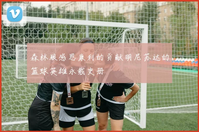 森林狼感恩康利的贡献明尼苏达的篮球英雄永载史册