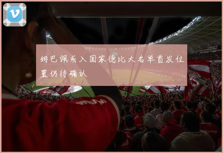 姆巴佩或入国家德比大名单首发位置仍待确认