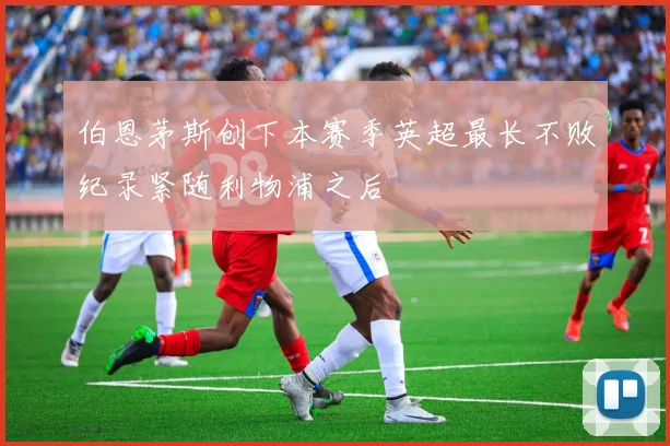 伯恩茅斯创下本赛季英超最长不败纪录紧随利物浦之后