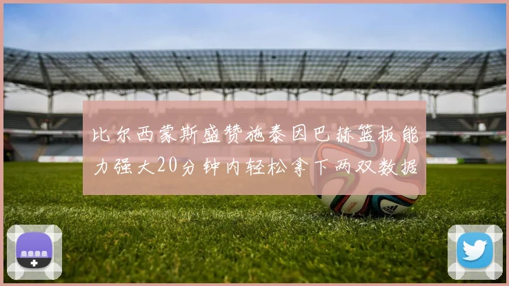 比尔西蒙斯盛赞施泰因巴赫篮板能力强大20分钟内轻松拿下两双数据