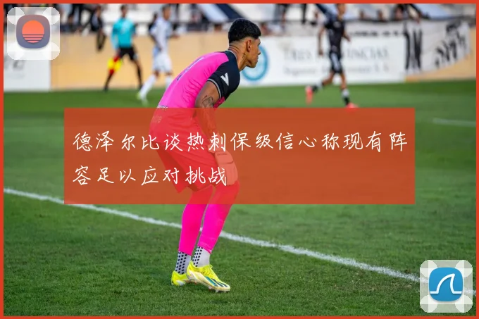 德泽尔比谈热刺保级信心称现有阵容足以应对挑战