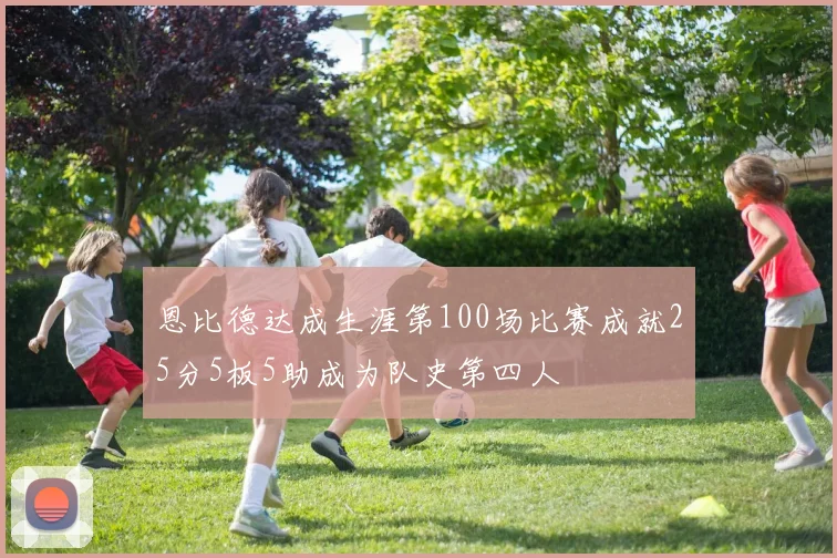 恩比德达成生涯第100场比赛成就25分5板5助成为队史第四人