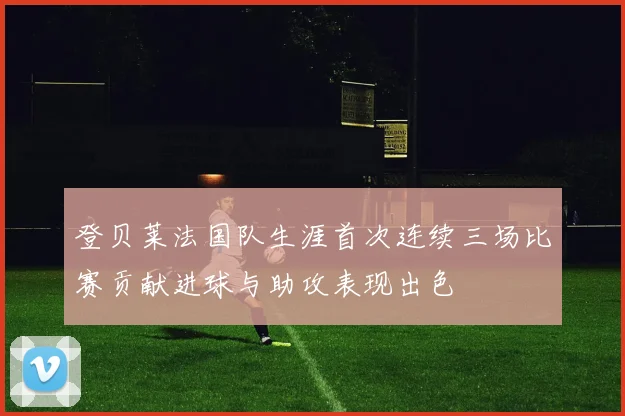 登贝莱法国队生涯首次连续三场比赛贡献进球与助攻表现出色