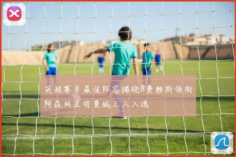 英超赛季最佳阵容揭晓B费赖斯领衔阿森纳五将曼城三人入选