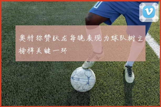 奥特称赞狄龙每晚表现为球队树立榜样关键一环