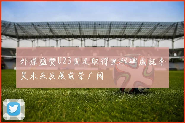 外媒盛赞U23国足取得里程碑成就李昊未来发展前景广阔