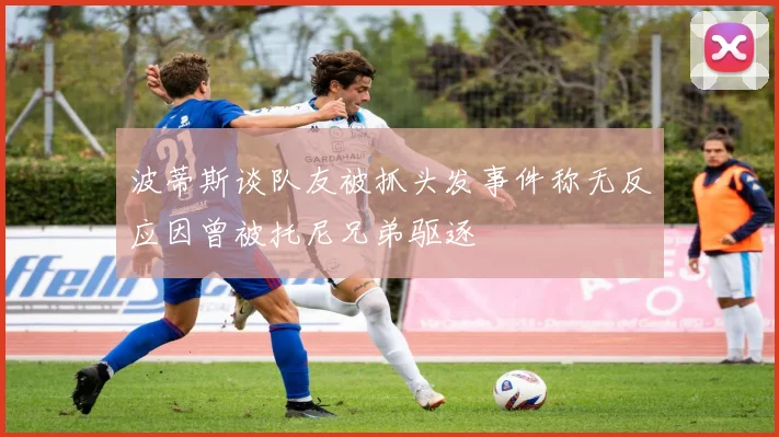 波蒂斯谈队友被抓头发事件称无反应因曾被托尼兄弟驱逐