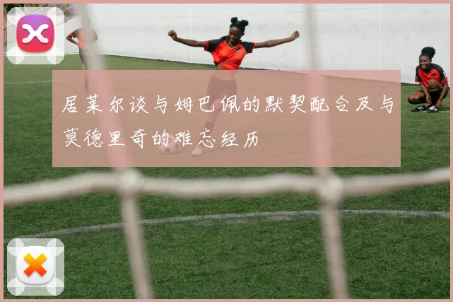 居莱尔谈与姆巴佩的默契配合及与莫德里奇的难忘经历
