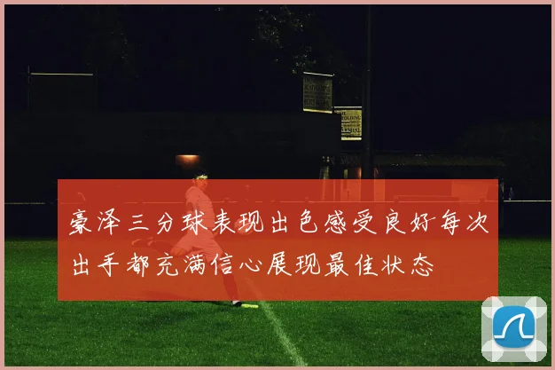 豪泽三分球表现出色感受良好每次出手都充满信心展现最佳状态
