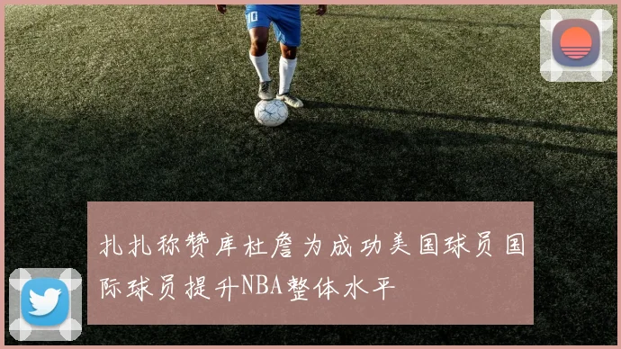 扎扎称赞库杜詹为成功美国球员国际球员提升NBA整体水平