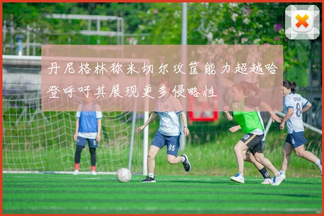 丹尼格林称米切尔攻筐能力超越哈登呼吁其展现更多侵略性