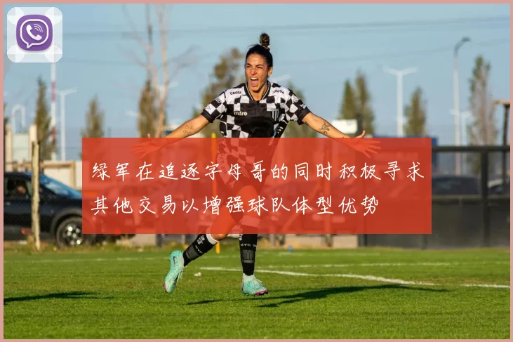 绿军在追逐字母哥的同时积极寻求其他交易以增强球队体型优势