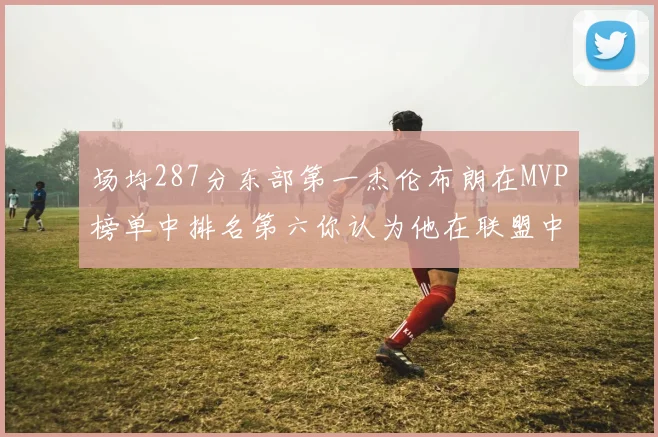 场均287分东部第一杰伦布朗在MVP榜单中排名第六你认为他在联盟中应排第几