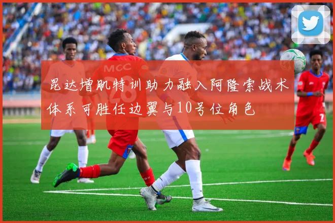 昆达增肌特训助力融入阿隆索战术体系可胜任边翼与10号位角色